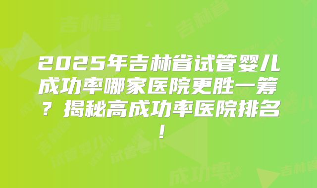 2025年吉林省试管婴儿成功率哪家医院更胜一筹？揭秘高成功率医院排名！