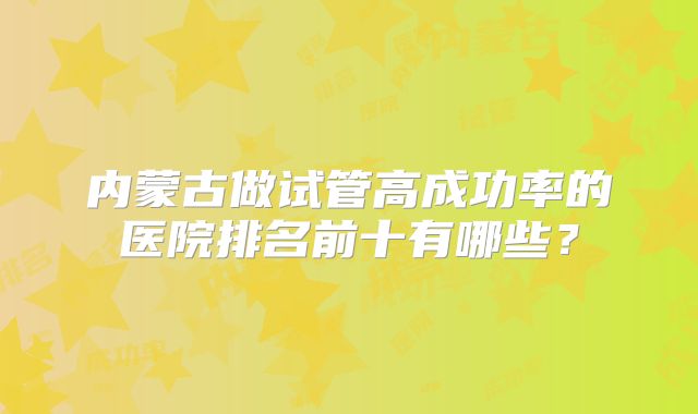 内蒙古做试管高成功率的医院排名前十有哪些？