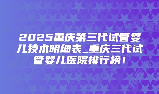 2025重庆第三代试管婴儿技术明细表_重庆三代试管婴儿医院排行榜！