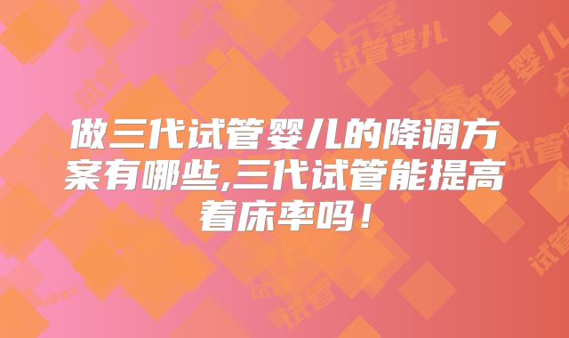 做三代试管婴儿的降调方案有哪些,三代试管能提高着床率吗!
