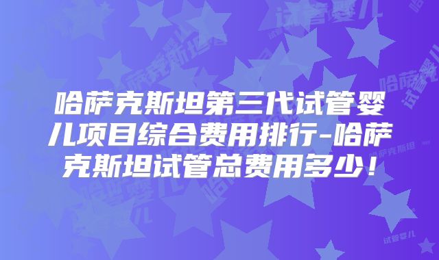 哈萨克斯坦第三代试管婴儿项目综合费用排行-哈萨克斯坦试管总费用多少!