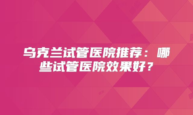 乌克兰试管医院推荐:哪些试管医院效果好?
