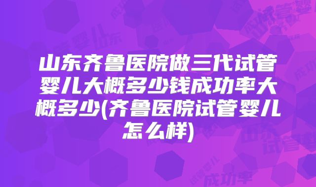 山东齐鲁医院做三代试管婴儿大概多少钱成功率大概多少(齐鲁医院试管婴儿怎么样)