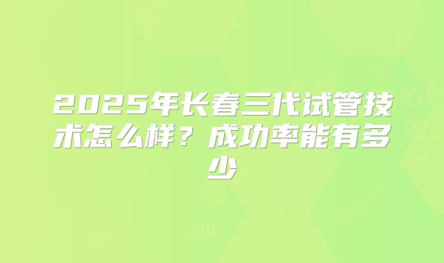 2025年长春三代试管技术怎么样?成功率能有多少