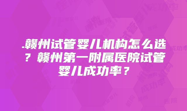 .赣州试管婴儿机构怎么选?赣州第一附属医院试管婴儿成功率?