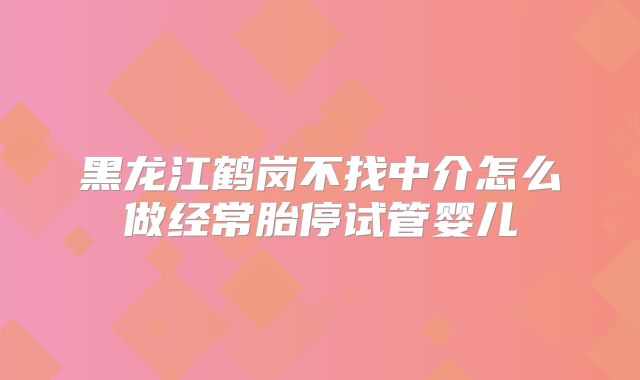 黑龙江鹤岗不找中介怎么做经常胎停试管婴儿