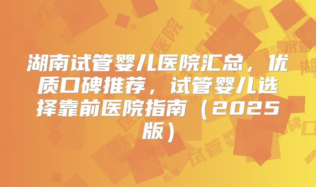 湖南试管婴儿医院汇总，优质口碑推荐，试管婴儿选择靠前医院指南（2025版）