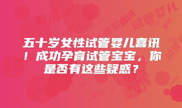 五十岁女性试管婴儿喜讯！成功孕育试管宝宝，你是否有这些疑惑？