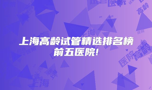 上海高龄试管精选排名榜前五医院!