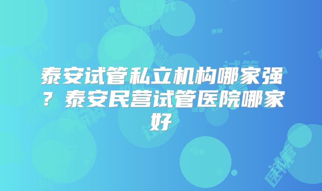 泰安试管私立机构哪家强？泰安民营试管医院哪家好