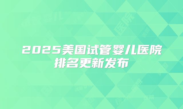 2025美国试管婴儿医院排名更新发布