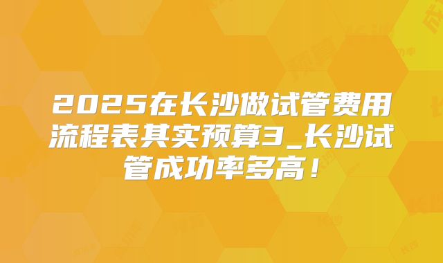 2025在长沙做试管费用流程表其实预算3_长沙试管成功率多高!