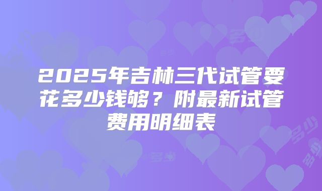 2025年吉林三代试管要花多少钱够？附最新试管费用明细表
