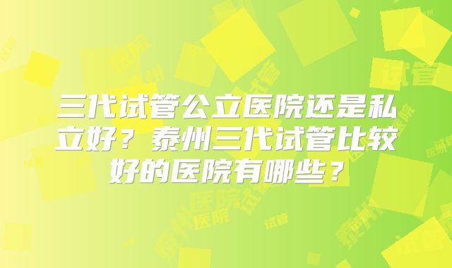 三代试管公立医院还是私立好?泰州三代试管比较好的医院有哪些?