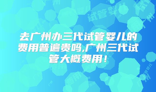 去广州办三代试管婴儿的费用普遍贵吗,广州三代试管大概费用！