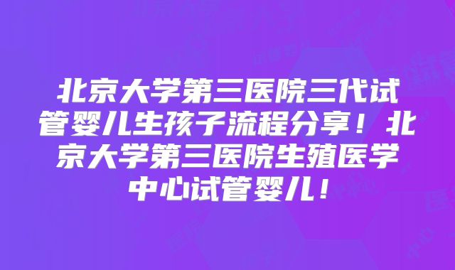 北京大学第三医院三代试管婴儿生孩子流程分享！北京大学第三医院生殖医学中心试管婴儿！
