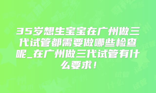 35岁想生宝宝在广州做三代试管都需要做哪些检查呢_在广州做三代试管有什么要求！