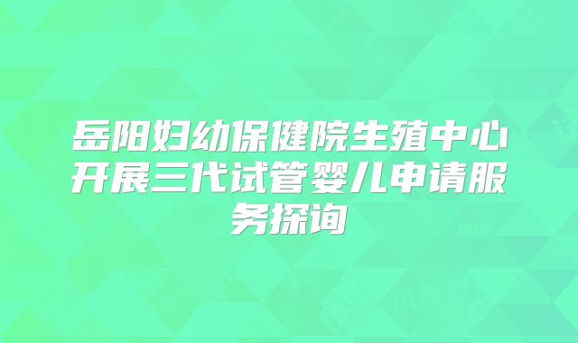 岳阳妇幼保健院生殖中心开展三代试管婴儿申请服务探询