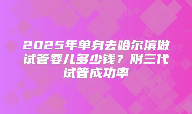 2025年单身去哈尔滨做试管婴儿多少钱？附三代试管成功率