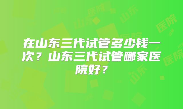 在山东三代试管多少钱一次?山东三代试管哪家医院好?
