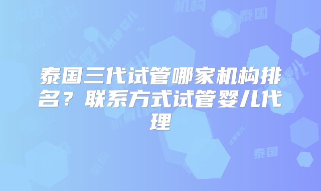 泰国三代试管哪家机构排名？联系方式试管婴儿代理