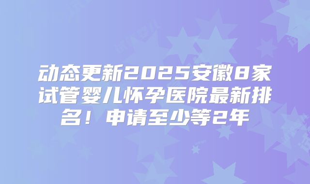 动态更新2025安徽8家试管婴儿怀孕医院最新排名！申请至少等2年