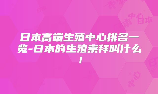日本高端生殖中心排名一览-日本的生殖崇拜叫什么！