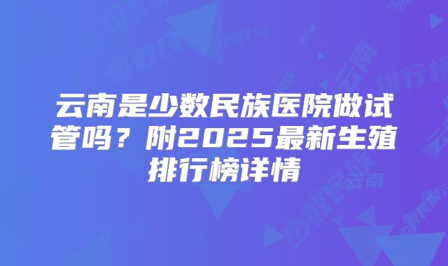 云南是少数民族医院做试管吗?附2025最新生殖排行榜详情