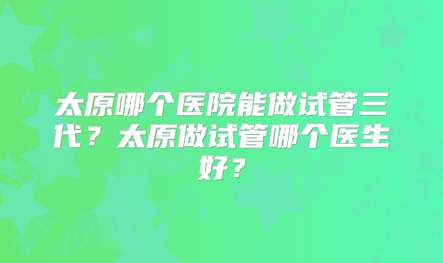 太原哪个医院能做试管三代?太原做试管哪个医生好?