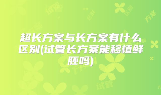 超长方案与长方案有什么区别(试管长方案能移植鲜胚吗)