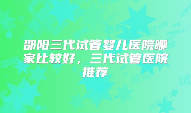 邵阳三代试管婴儿医院哪家比较好,三代试管医院推荐