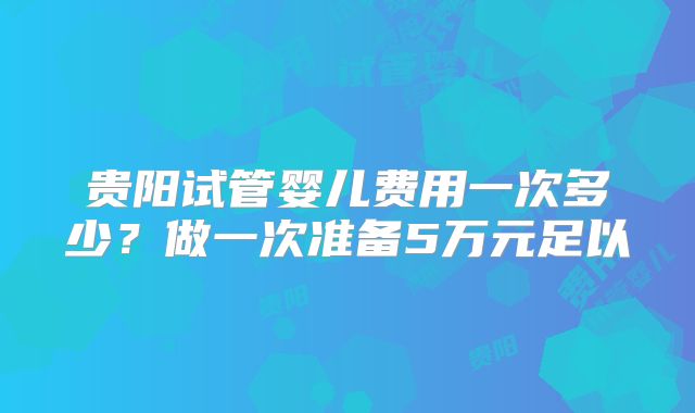 贵阳试管婴儿费用一次多少？做一次准备5万元足以