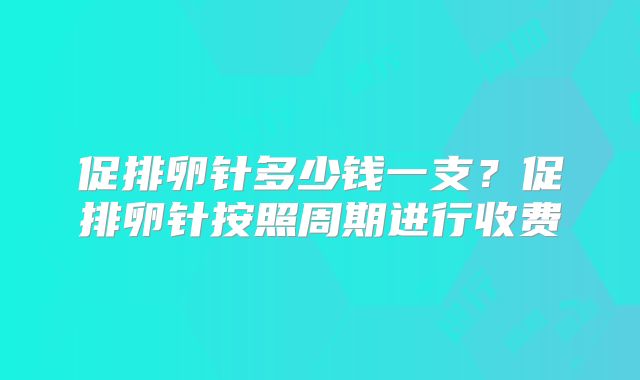 促排卵针多少钱一支?促排卵针按照周期进行收费