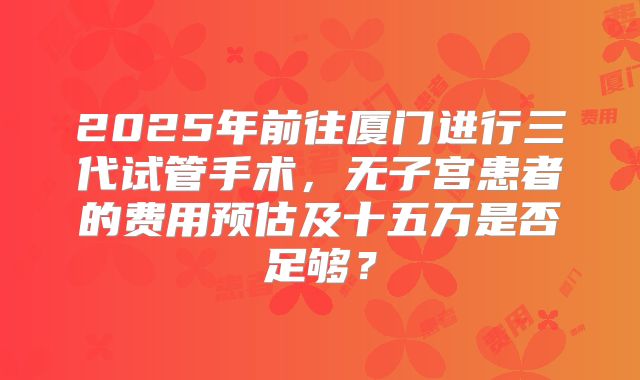 2025年前往厦门进行三代试管手术，无子宫患者的费用预估及十五万是否足够？