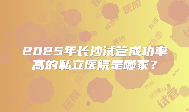 2025年长沙试管成功率高的私立医院是哪家？