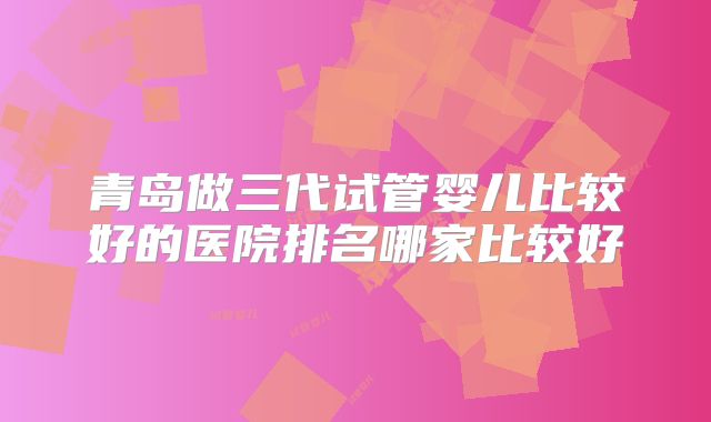 青岛做三代试管婴儿比较好的医院排名哪家比较好
