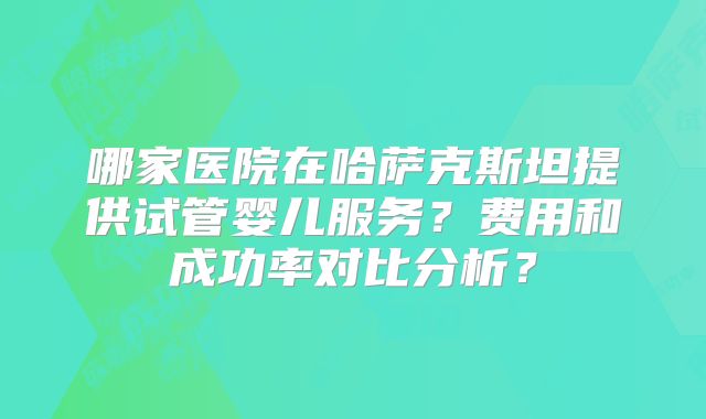 哪家医院在哈萨克斯坦提供试管婴儿服务？费用和成功率对比分析？
