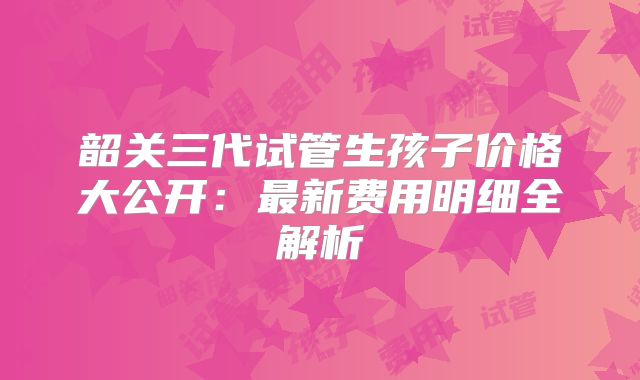 韶关三代试管生孩子价格大公开:最新费用明细全解析