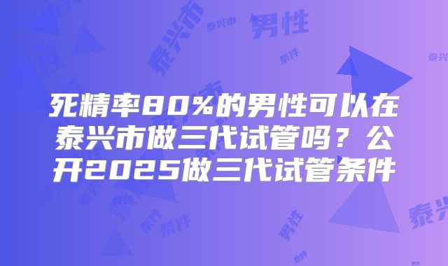 死精率80%的男性可以在泰兴市做三代试管吗？公开2025做三代试管条件