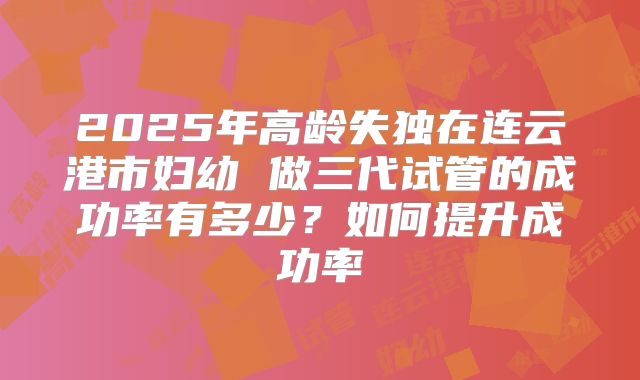 2025年高龄失独在连云港市妇幼 做三代试管的成功率有多少？如何提升成功率