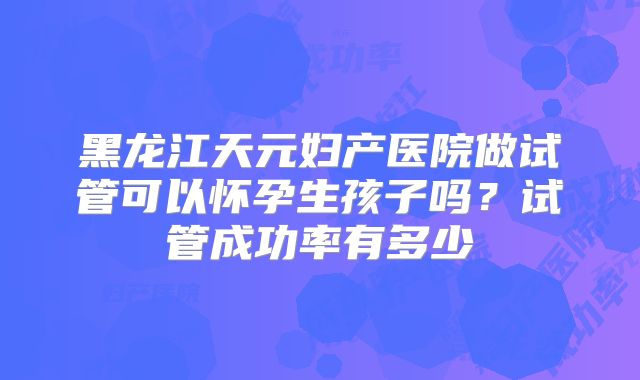 黑龙江天元妇产医院做试管可以怀孕生孩子吗?试管成功率有多少