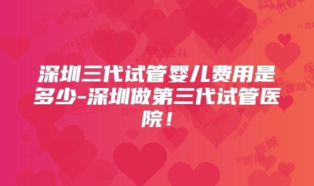 深圳三代试管婴儿费用是多少-深圳做第三代试管医院！