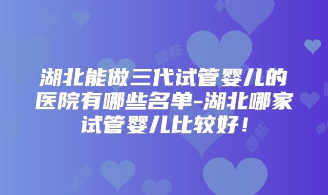 湖北能做三代试管婴儿的医院有哪些名单-湖北哪家试管婴儿比较好！