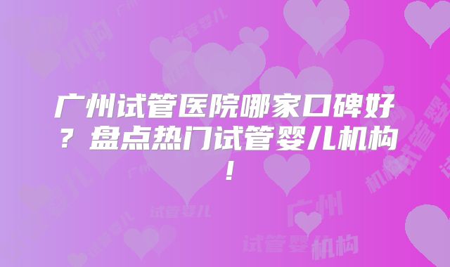 广州试管医院哪家口碑好？盘点热门试管婴儿机构！