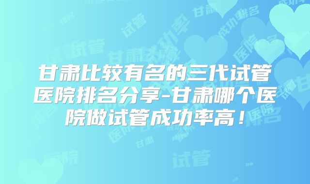 甘肃比较有名的三代试管医院排名分享-甘肃哪个医院做试管成功率高！