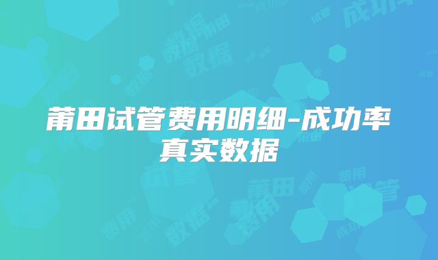 莆田试管费用明细-成功率真实数据