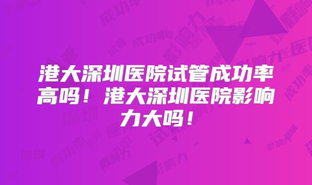港大深圳医院试管成功率高吗!港大深圳医院影响力大吗!