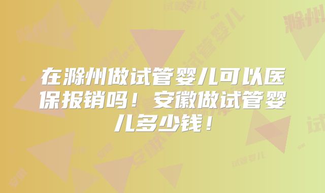 在滁州做试管婴儿可以医保报销吗！安徽做试管婴儿多少钱！