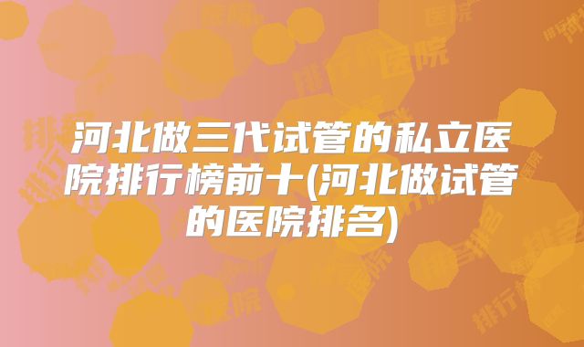 河北做三代试管的私立医院排行榜前十(河北做试管的医院排名)