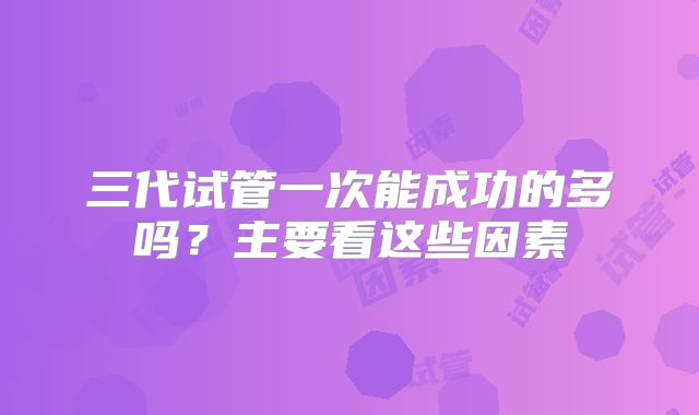 三代试管一次能成功的多吗?主要看这些因素